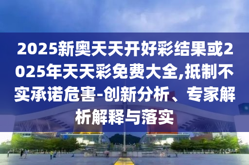 2025新奧天天開好彩結(jié)果或2025年天天彩免費(fèi)大全,抵制不實(shí)承諾危害-創(chuàng)新分析、專家解析解釋與落實(shí)
